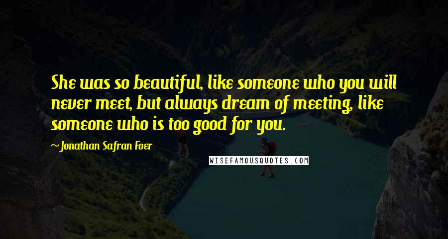 Jonathan Safran Foer Quotes: She was so beautiful, like someone who you will never meet, but always dream of meeting, like someone who is too good for you.