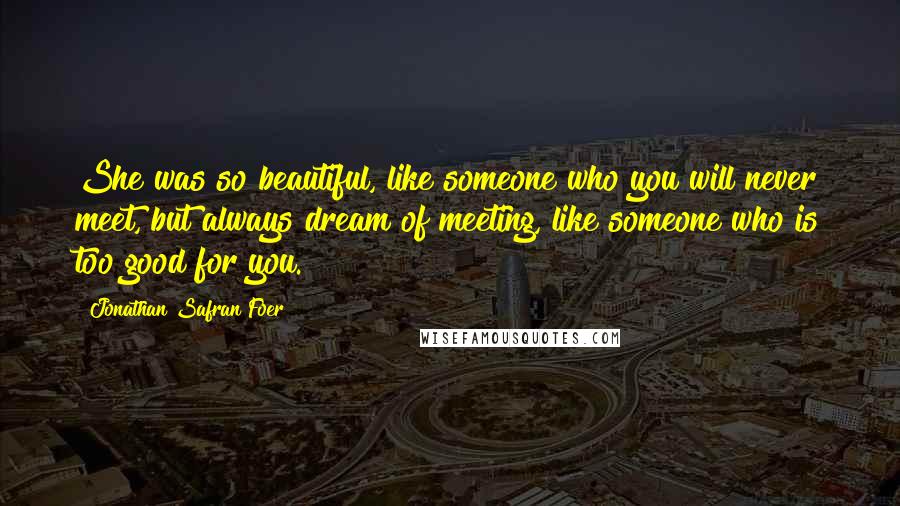 Jonathan Safran Foer Quotes: She was so beautiful, like someone who you will never meet, but always dream of meeting, like someone who is too good for you.