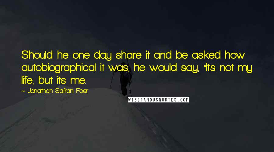 Jonathan Safran Foer Quotes: Should he one day share it and be asked how autobiographical it was, he would say, "It's not my life, but it's me.