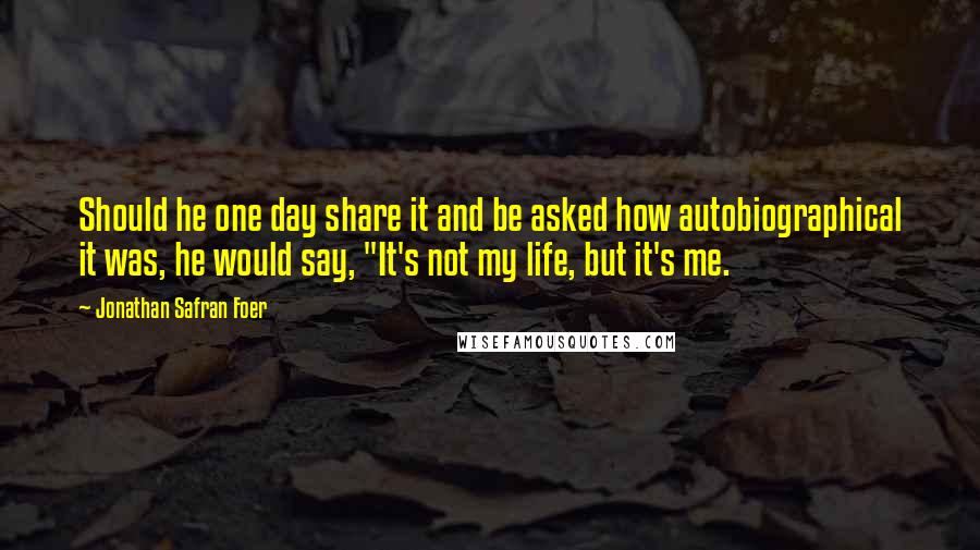 Jonathan Safran Foer Quotes: Should he one day share it and be asked how autobiographical it was, he would say, "It's not my life, but it's me.