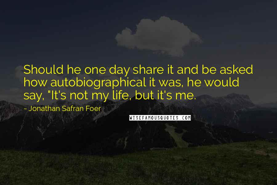 Jonathan Safran Foer Quotes: Should he one day share it and be asked how autobiographical it was, he would say, "It's not my life, but it's me.