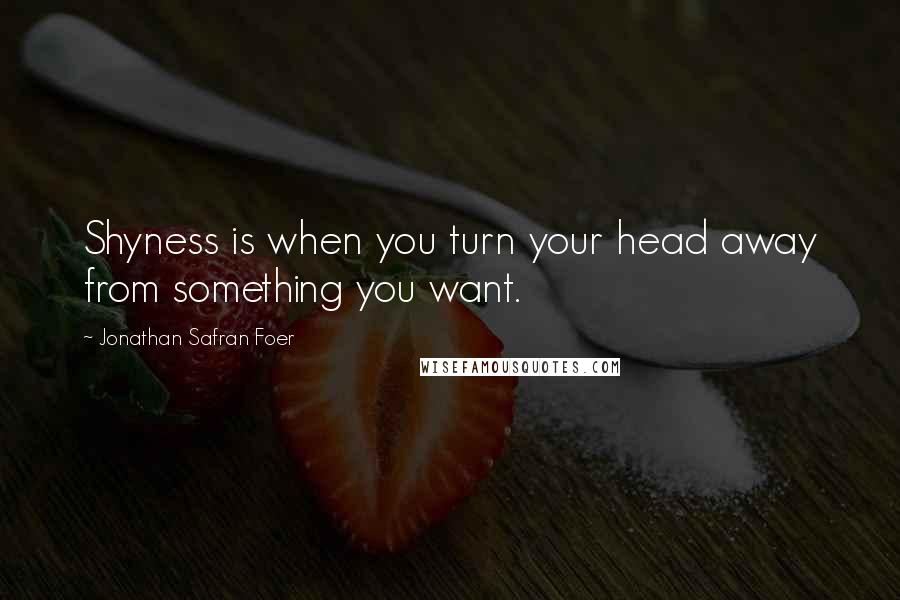 Jonathan Safran Foer Quotes: Shyness is when you turn your head away from something you want.