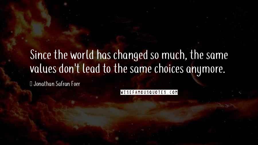 Jonathan Safran Foer Quotes: Since the world has changed so much, the same values don't lead to the same choices anymore.