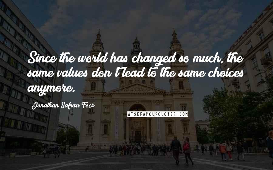 Jonathan Safran Foer Quotes: Since the world has changed so much, the same values don't lead to the same choices anymore.