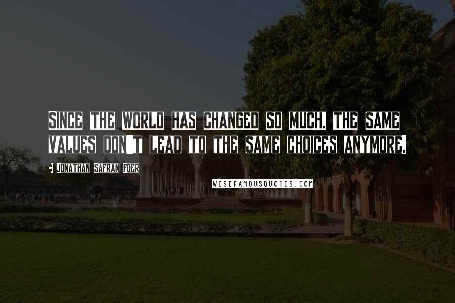 Jonathan Safran Foer Quotes: Since the world has changed so much, the same values don't lead to the same choices anymore.