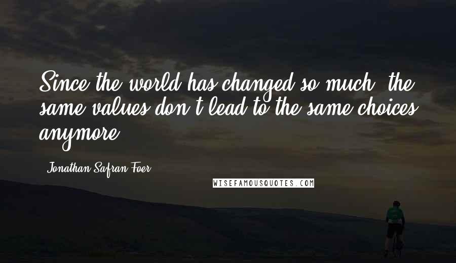 Jonathan Safran Foer Quotes: Since the world has changed so much, the same values don't lead to the same choices anymore.