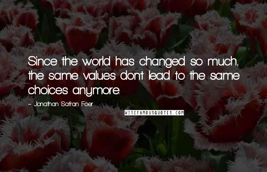 Jonathan Safran Foer Quotes: Since the world has changed so much, the same values don't lead to the same choices anymore.