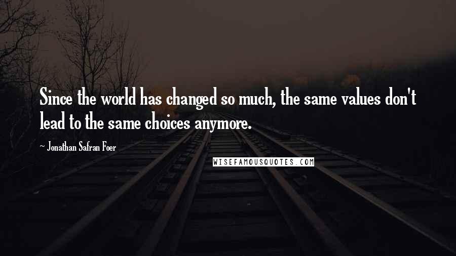 Jonathan Safran Foer Quotes: Since the world has changed so much, the same values don't lead to the same choices anymore.