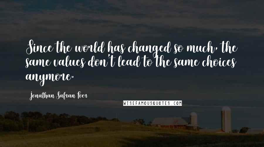 Jonathan Safran Foer Quotes: Since the world has changed so much, the same values don't lead to the same choices anymore.