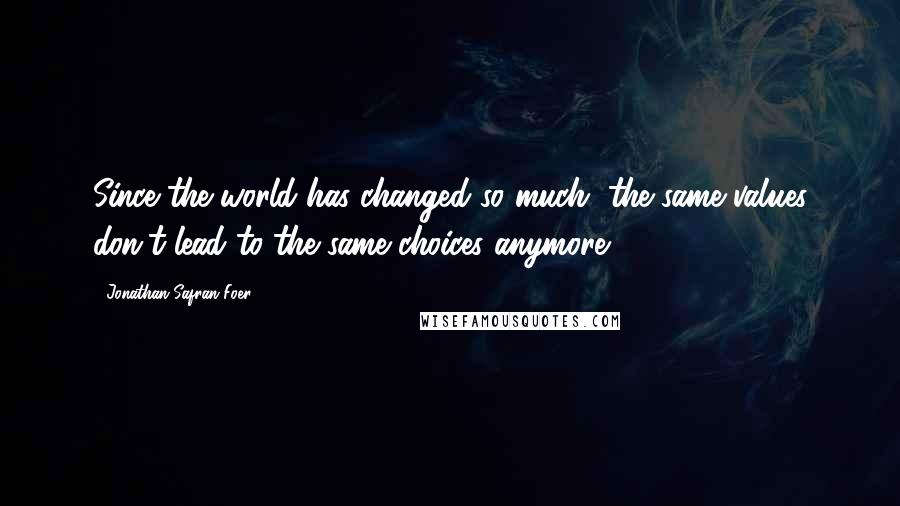 Jonathan Safran Foer Quotes: Since the world has changed so much, the same values don't lead to the same choices anymore.