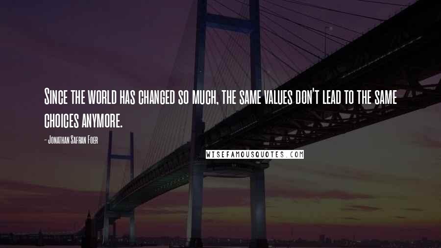 Jonathan Safran Foer Quotes: Since the world has changed so much, the same values don't lead to the same choices anymore.