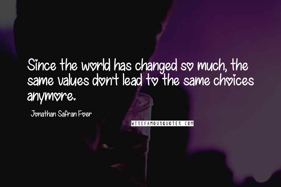 Jonathan Safran Foer Quotes: Since the world has changed so much, the same values don't lead to the same choices anymore.