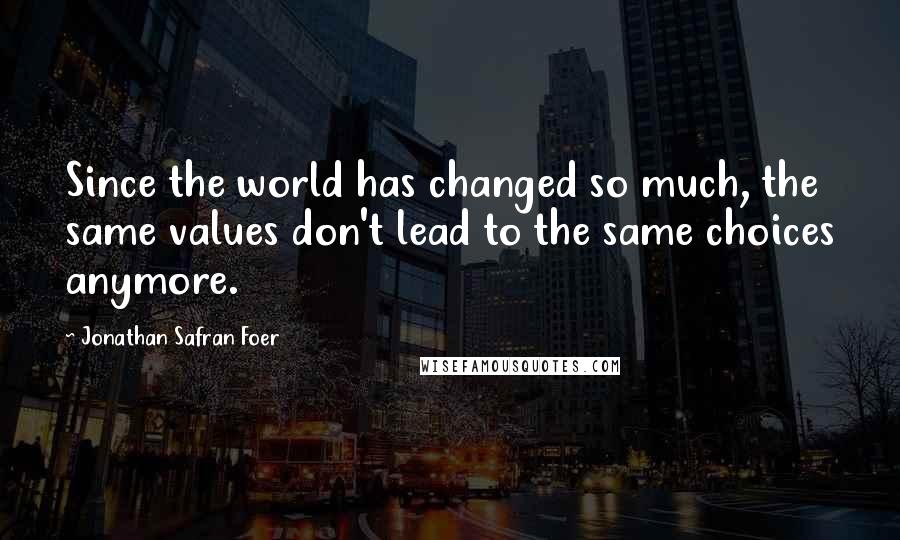 Jonathan Safran Foer Quotes: Since the world has changed so much, the same values don't lead to the same choices anymore.