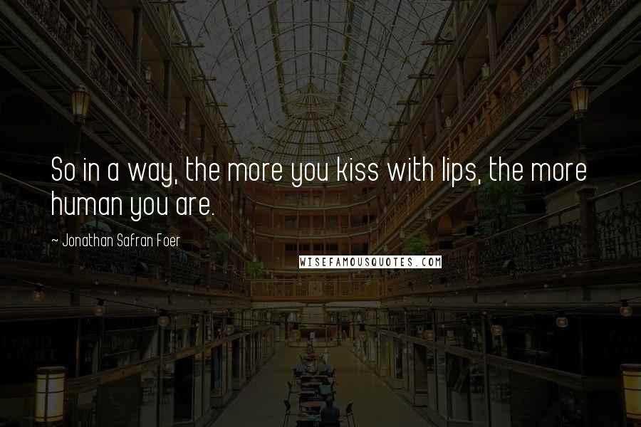 Jonathan Safran Foer Quotes: So in a way, the more you kiss with lips, the more human you are.