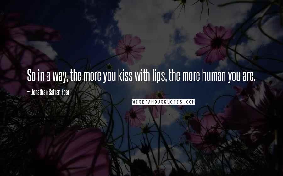 Jonathan Safran Foer Quotes: So in a way, the more you kiss with lips, the more human you are.