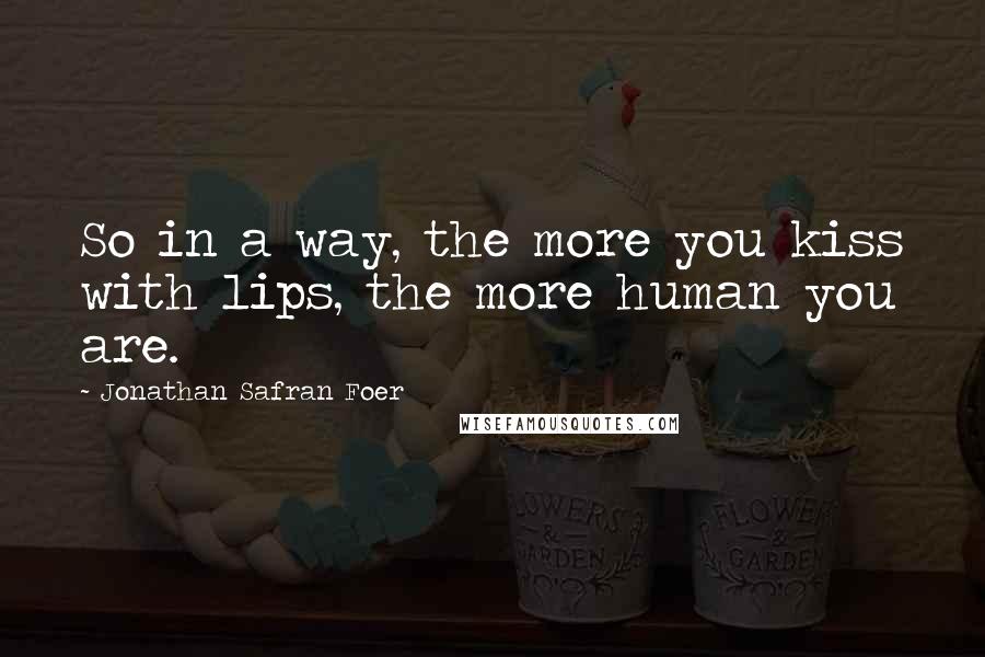 Jonathan Safran Foer Quotes: So in a way, the more you kiss with lips, the more human you are.