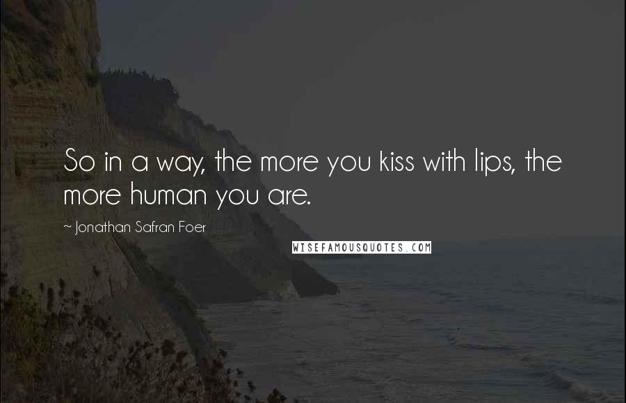 Jonathan Safran Foer Quotes: So in a way, the more you kiss with lips, the more human you are.