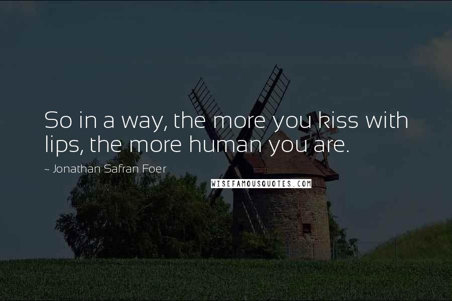 Jonathan Safran Foer Quotes: So in a way, the more you kiss with lips, the more human you are.