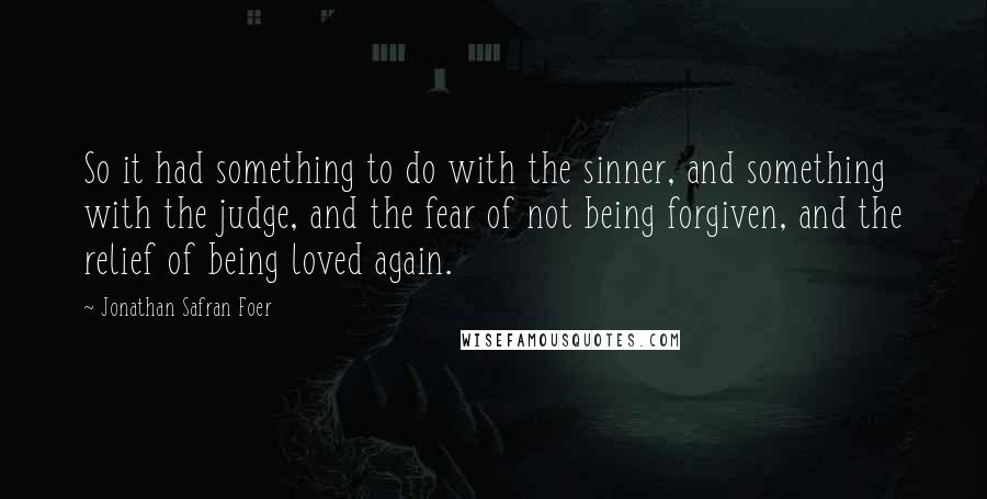 Jonathan Safran Foer Quotes: So it had something to do with the sinner, and something with the judge, and the fear of not being forgiven, and the relief of being loved again.