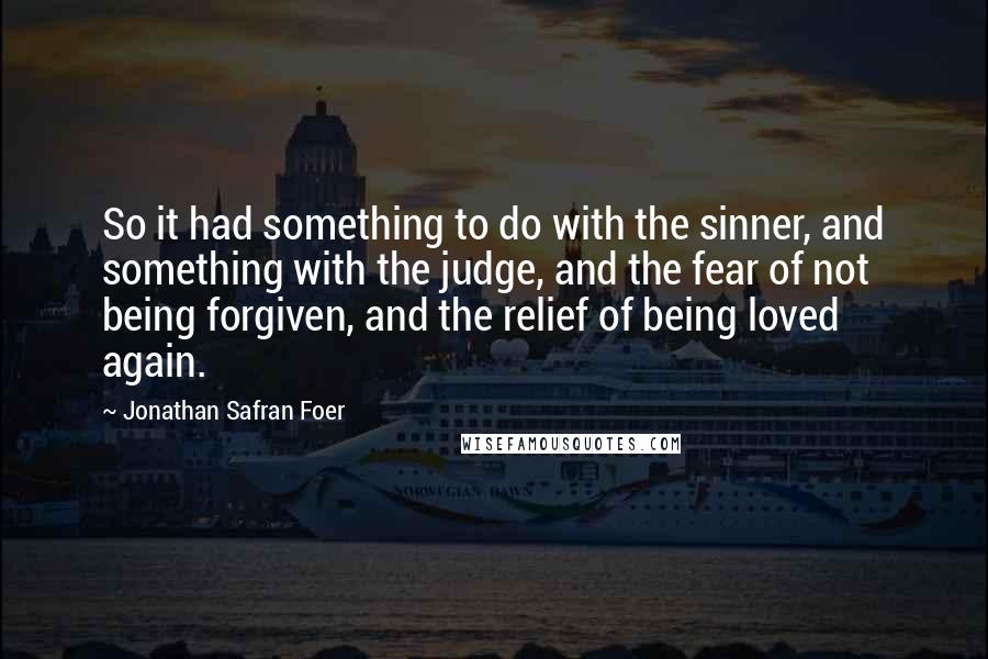 Jonathan Safran Foer Quotes: So it had something to do with the sinner, and something with the judge, and the fear of not being forgiven, and the relief of being loved again.