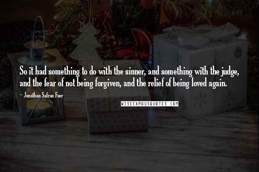 Jonathan Safran Foer Quotes: So it had something to do with the sinner, and something with the judge, and the fear of not being forgiven, and the relief of being loved again.