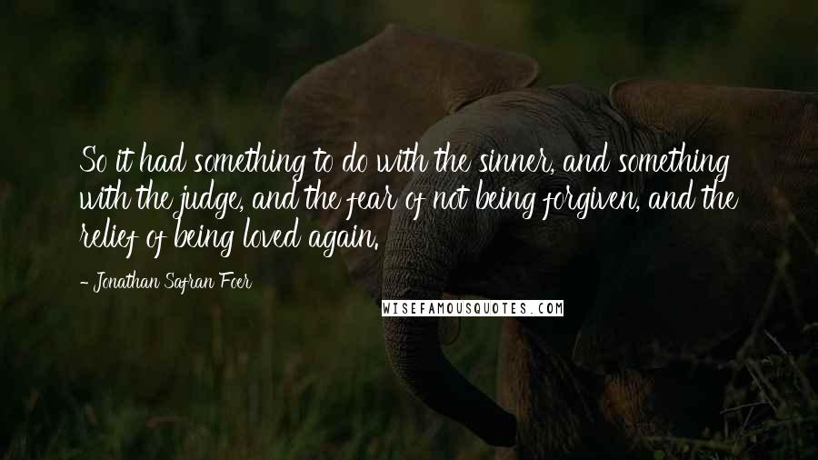 Jonathan Safran Foer Quotes: So it had something to do with the sinner, and something with the judge, and the fear of not being forgiven, and the relief of being loved again.