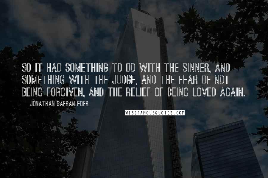 Jonathan Safran Foer Quotes: So it had something to do with the sinner, and something with the judge, and the fear of not being forgiven, and the relief of being loved again.