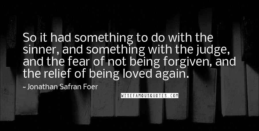 Jonathan Safran Foer Quotes: So it had something to do with the sinner, and something with the judge, and the fear of not being forgiven, and the relief of being loved again.