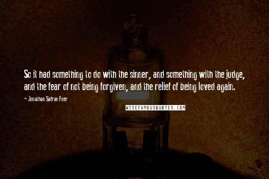 Jonathan Safran Foer Quotes: So it had something to do with the sinner, and something with the judge, and the fear of not being forgiven, and the relief of being loved again.