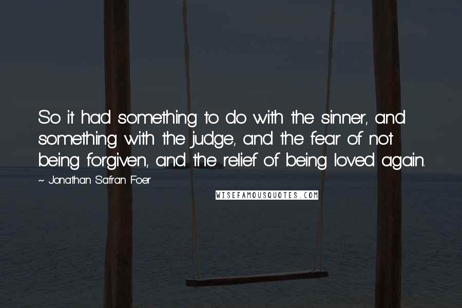 Jonathan Safran Foer Quotes: So it had something to do with the sinner, and something with the judge, and the fear of not being forgiven, and the relief of being loved again.