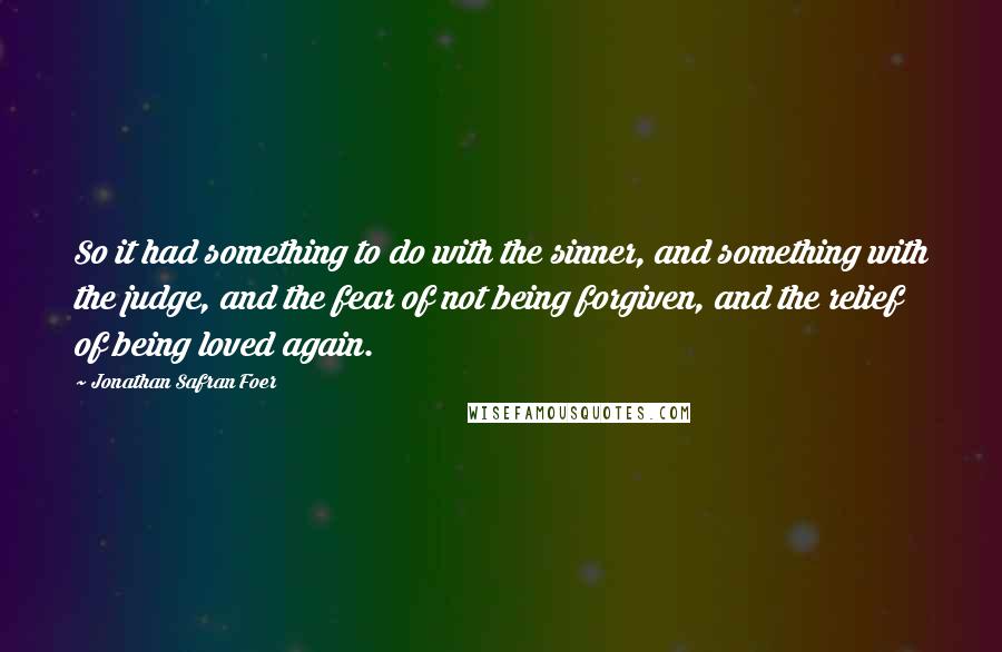 Jonathan Safran Foer Quotes: So it had something to do with the sinner, and something with the judge, and the fear of not being forgiven, and the relief of being loved again.