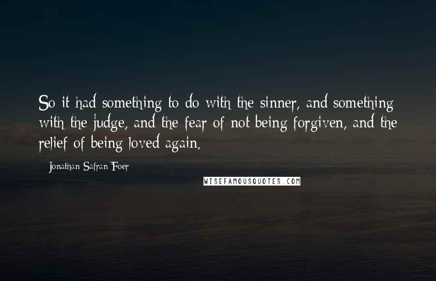 Jonathan Safran Foer Quotes: So it had something to do with the sinner, and something with the judge, and the fear of not being forgiven, and the relief of being loved again.