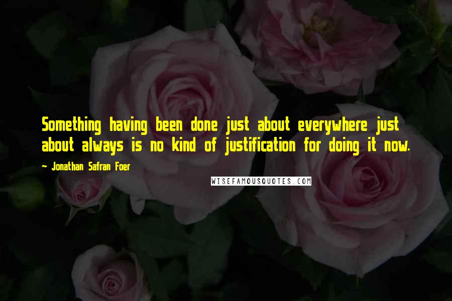 Jonathan Safran Foer Quotes: Something having been done just about everywhere just about always is no kind of justification for doing it now.