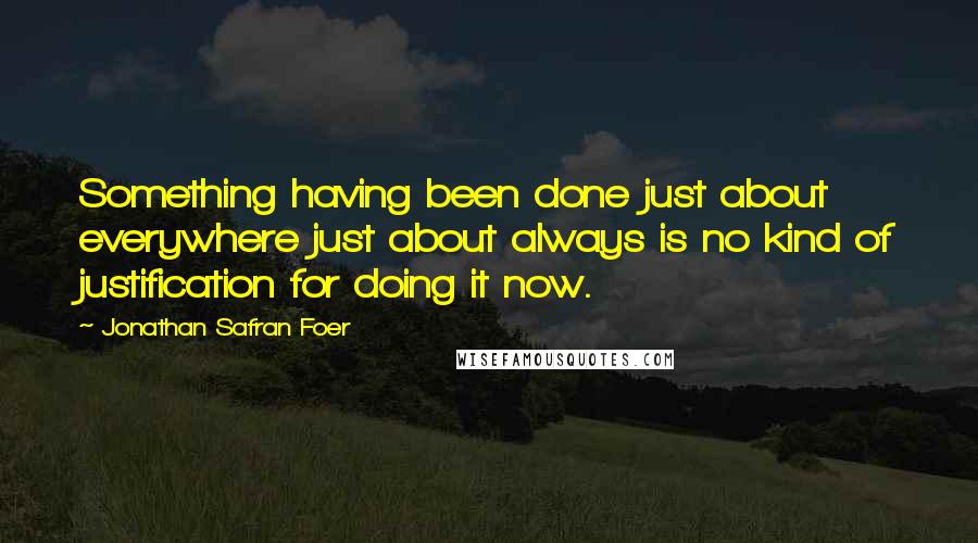 Jonathan Safran Foer Quotes: Something having been done just about everywhere just about always is no kind of justification for doing it now.