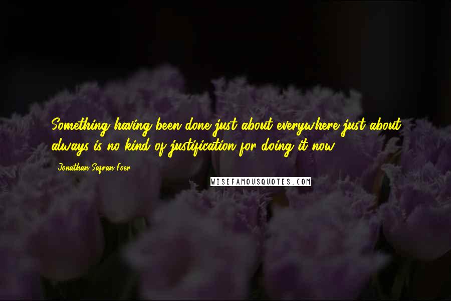 Jonathan Safran Foer Quotes: Something having been done just about everywhere just about always is no kind of justification for doing it now.