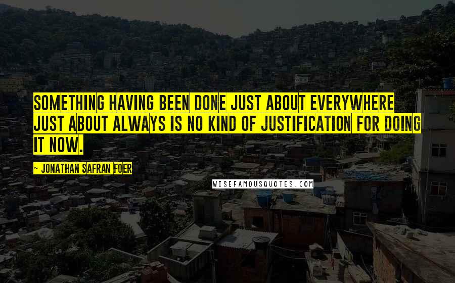 Jonathan Safran Foer Quotes: Something having been done just about everywhere just about always is no kind of justification for doing it now.