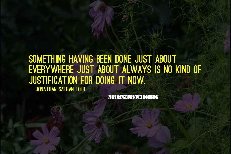 Jonathan Safran Foer Quotes: Something having been done just about everywhere just about always is no kind of justification for doing it now.