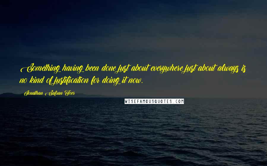 Jonathan Safran Foer Quotes: Something having been done just about everywhere just about always is no kind of justification for doing it now.