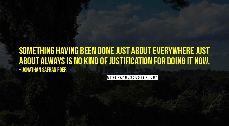 Jonathan Safran Foer Quotes: Something having been done just about everywhere just about always is no kind of justification for doing it now.