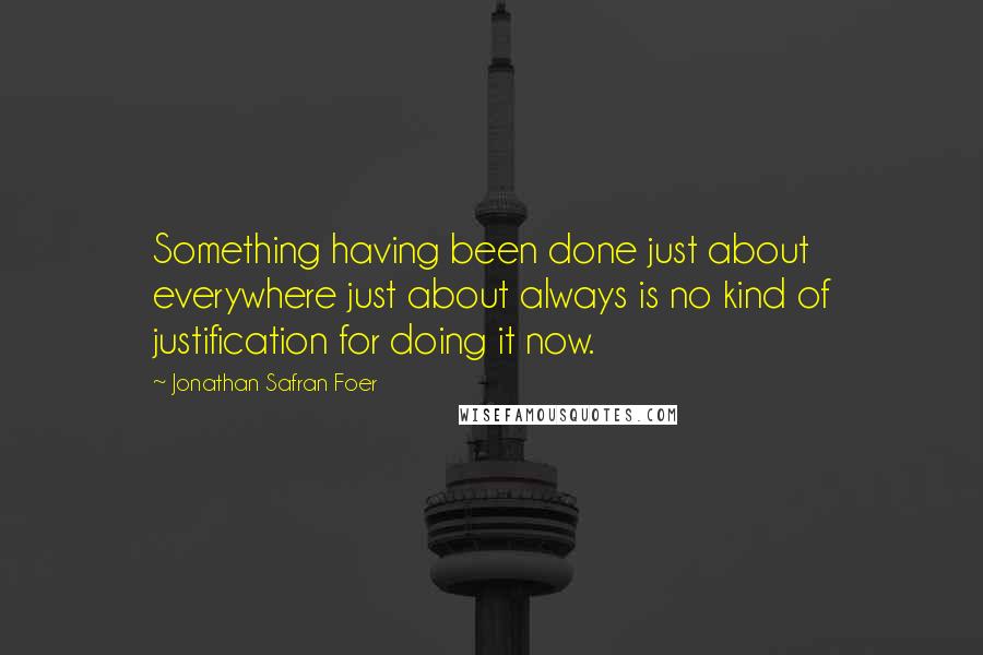 Jonathan Safran Foer Quotes: Something having been done just about everywhere just about always is no kind of justification for doing it now.
