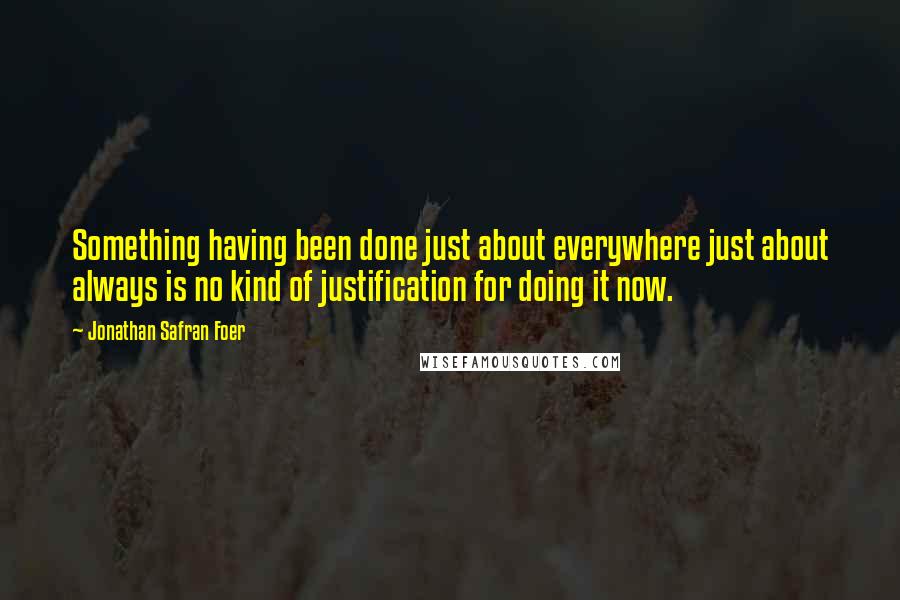 Jonathan Safran Foer Quotes: Something having been done just about everywhere just about always is no kind of justification for doing it now.