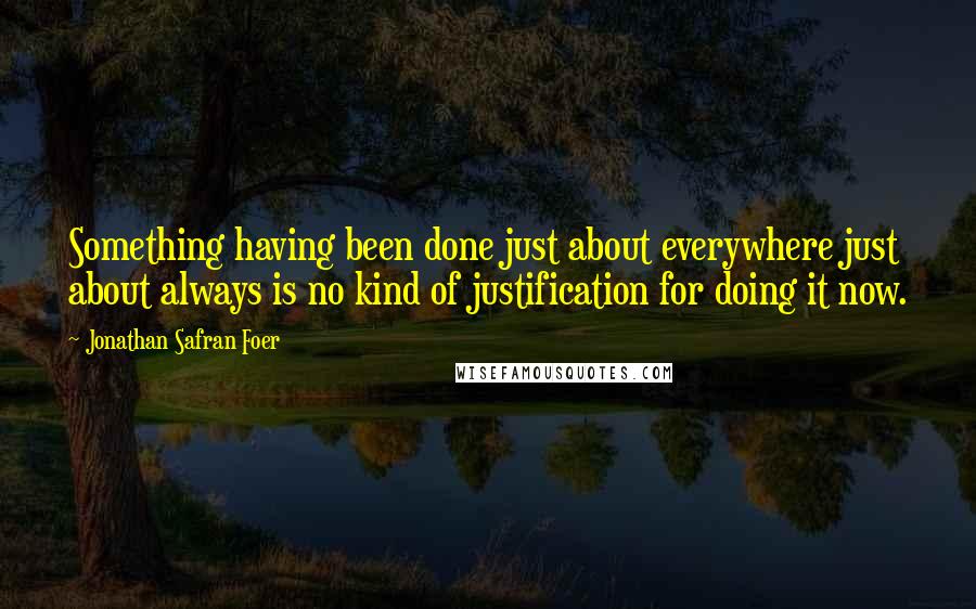 Jonathan Safran Foer Quotes: Something having been done just about everywhere just about always is no kind of justification for doing it now.