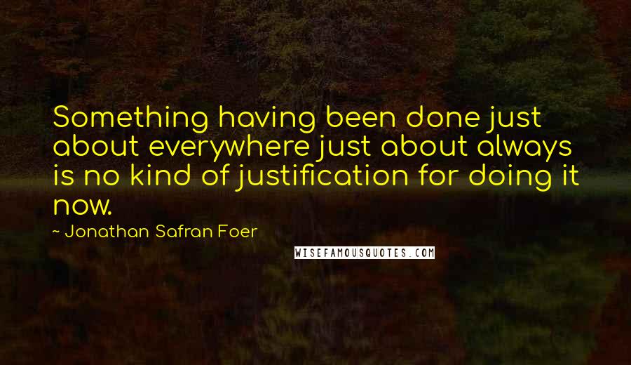 Jonathan Safran Foer Quotes: Something having been done just about everywhere just about always is no kind of justification for doing it now.