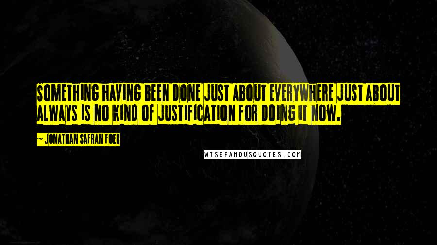 Jonathan Safran Foer Quotes: Something having been done just about everywhere just about always is no kind of justification for doing it now.