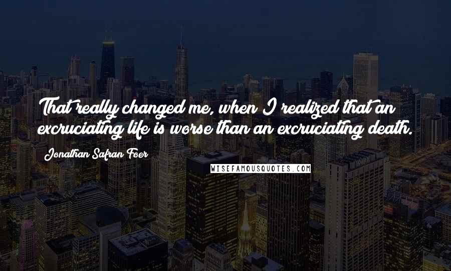 Jonathan Safran Foer Quotes: That really changed me, when I realized that an excruciating life is worse than an excruciating death.