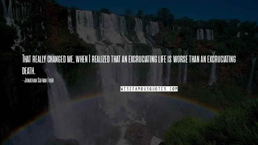 Jonathan Safran Foer Quotes: That really changed me, when I realized that an excruciating life is worse than an excruciating death.