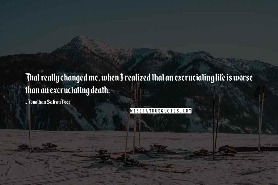 Jonathan Safran Foer Quotes: That really changed me, when I realized that an excruciating life is worse than an excruciating death.