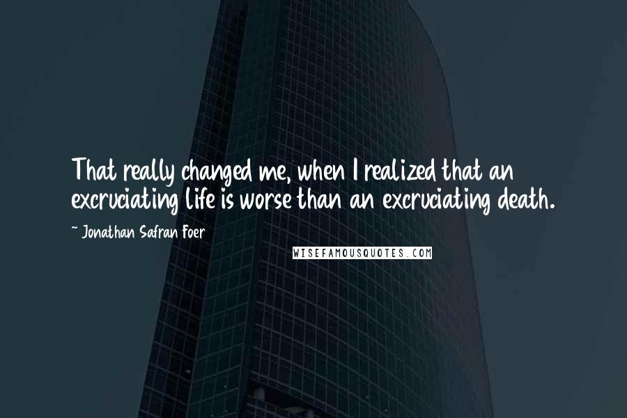 Jonathan Safran Foer Quotes: That really changed me, when I realized that an excruciating life is worse than an excruciating death.