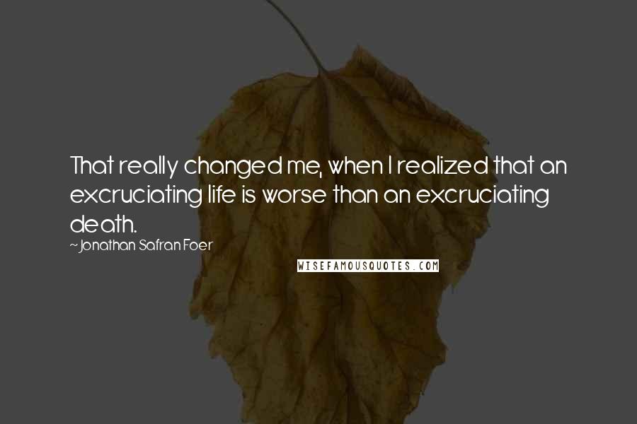 Jonathan Safran Foer Quotes: That really changed me, when I realized that an excruciating life is worse than an excruciating death.