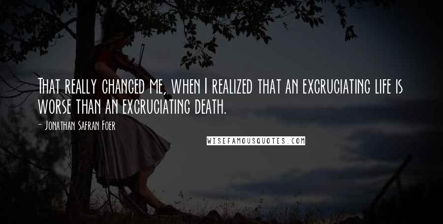 Jonathan Safran Foer Quotes: That really changed me, when I realized that an excruciating life is worse than an excruciating death.